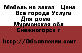 Мебель на заказ › Цена ­ 0 - Все города Услуги » Для дома   . Мурманская обл.,Снежногорск г.